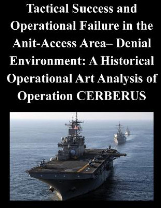 Könyv Tactical Success and Operational Failure in the Anit-Access Area- Denial Environment: A Historical Operational Art Analysis of Operation CERBERUS Naval War College