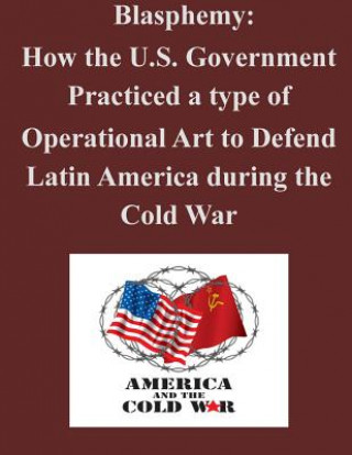 Kniha Blasphemy: How the U.S. Government Practiced a type of Operational Art to Defend Latin America during the Cold War U S Army Command and General Staff Coll