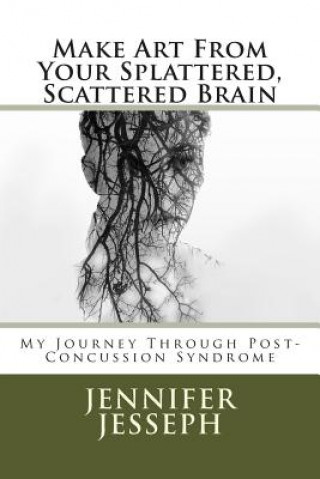 Carte Make Art From Your Splattered, Scattered Brain: My Journey Through Post-Concussion Syndrome MS Jennifer Jo Jesseph Jessep
