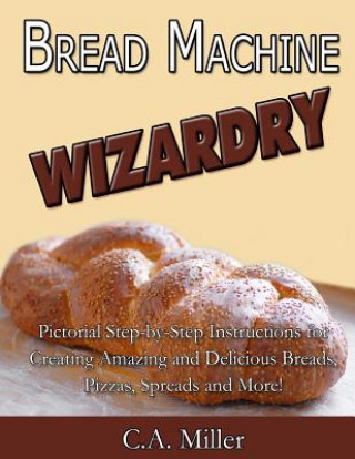 Carte Bread Machine Wizardry: Pictorial Step-by-Step Instructions for Creating Amazing and Delicious Breads, Pizzas, Spreads and More! C A Miller