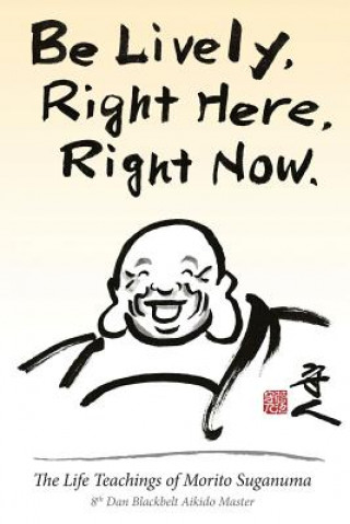 Carte Be Lively, Right Here, Right Now: The Life Teachings of Morito Suganuma, 8th Dan Blackbelt Aikido Master Morito Suganuma