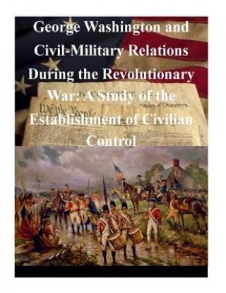 Knjiga George Washington and Civil-Military Relations During the Revolutionary War: A Study of the Establishment of Civilian Control U S Army Command and General Staff Coll