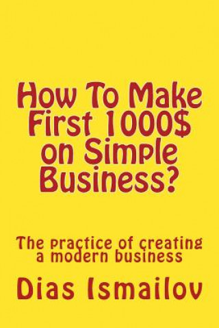 Carte How To Make First 1000 $ on Simple Business?: The practice of creating a modern business MR Dias Nurlanovich Ismailov