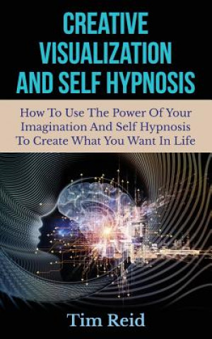 Kniha Creative Visualization And Self Hypnosis: How To Use The Power Of Your Imagination And Self Hypnosis To Create What You Want In Life Tim Reid