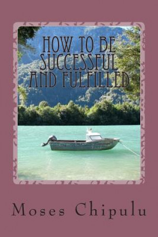 Buch How To Be Successful And Fulfilled: Practical And Life-Changing Lessons On How You Can Live A Real Successful And Creatively Fulfilling Life. Moses Chipulu