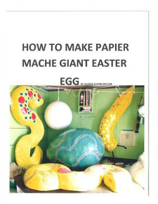 Knjiga How to make a papier mache giant Easter egg: Step by step instructions as to how to make a 28 inch diameter papier mache Easter egg MR Calmar Austin McCune