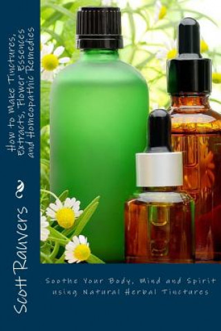 Kniha How to Make Tinctures, Extracts, Flower Essences and Homeopathic Remedies: Soothe Your Body, Mind and Spirit using Natural Herbal Tinctures MR Scott Rauvers
