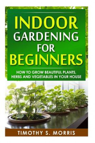 Kniha Indoor Gardening for Beginners: How to Grow Beautiful Plants, Herbs and Vegetables in your House Timothy S Morris