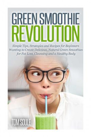 Kniha Green Smoothie Revolution: Simple Tips, Strategies and Recipes for Beginners Wanting to Create Delicious, Natural Green Smoothies for Fat Loss, C Tom Soule