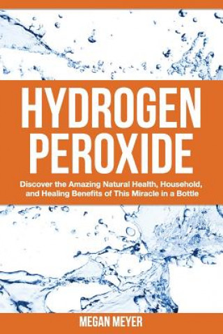 Carte Hydrogen Peroxide: Discover the Amazing Natural Health, Household and Healing Benefits of This Miracle in a Bottle Megan Meyer