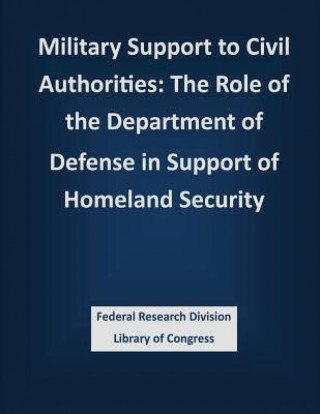 Könyv Military Support to Civil Authorities: The Role of the Department of Defense in Support of Homeland Security Federal Research Division Library of Con