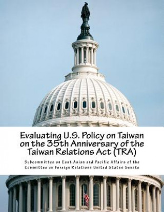 Könyv Evaluating U.S. Policy on Taiwan on the 35th Anniversary of the Taiwan Relations Act (TRA) Subcommittee on East Asian and Pacific a