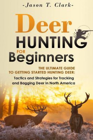 Könyv Deer Hunting for Beginners: The Ultimate Guide to Getting Started Hunting Deer: Tactics and Strategies for Tracking and Bagging Deer in North Amer Jason T Clark
