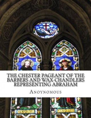 Książka The Chester Pageant of the Barbers and Wax-Chandlers Representing Abraham: Melchisedec, and Isaac In Plain and Simple English Anoynomous