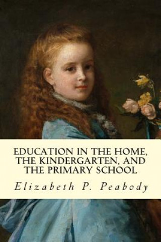 Carte Education in The Home, The Kindergarten, and The Primary School Educ Elizabeth P Peabody