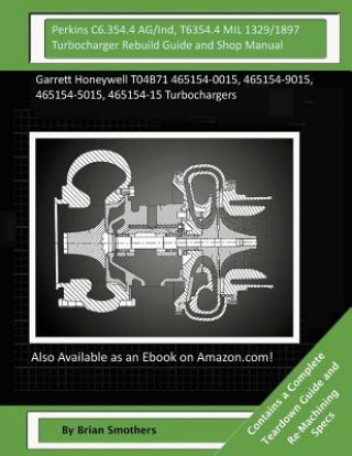 Kniha Perkins C6.354.4 AG/Ind, T6354.4 MIL 1329/1897 Turbocharger Rebuild Guide and Sh: Garrett Honeywell T04B71 465154-0015, 465154-9015, 465154-5015, 4651 Brian Smothers