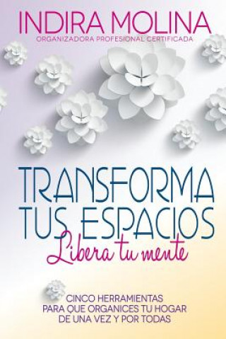 Kniha Transforma tus espacios, Libera tu mente: Cinco herramientas para que organices tu hogar de una vez y por todas Indira Molina