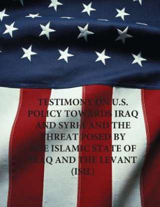 Книга Testimony on U.S. Policy Towards Iraq and Syria and the Threat Posed by The Islamic State of Iraq and The Levant (ISIL) United States Senate