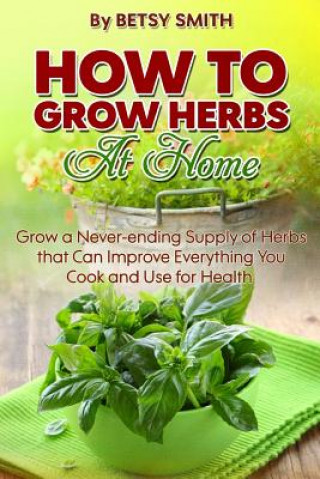 Kniha How to Grow Herbs At Home: Grow a Never-ending Supply of Herbs that Can Improve Everything You Cook and Use for Health Betsy Smith