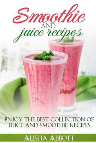 Kniha Smoothie And Juice Recipes: Enjoy 100 + smoothies and juice recipes including smoothies for good health and weight loss Alisha Abbott