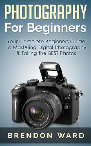 Carte Photography for Beginners: Your Complete Beginners Guide to Mastering Digital Photography & Taking the Best Photos Brendon Ward