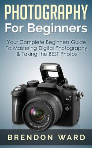 Kniha Photography for Beginners: Your Complete Beginners Guide to Mastering Digital Photography & Taking the Best Photos Brendon Ward