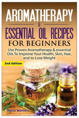 Kniha Aromatherapy & Essential Oil Recipes for Beginners: Use Proven Aromatherapy & Essential Oils to Improve Your Health, Skin, Hair, and to Lose Weight. Alicia Watters