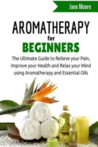 Könyv Aromatherapy for Beginners: The Ultimate Guide to Relieve your Pain, Improve your Health and Relax your Mind using Aromatherapy and Essential Oils Jane Moore