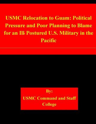 Könyv USMC Relocation to Guam: Political Pressure and Poor Planning to Blame for an Ill-Postured U.S. Military in the Pacific Usmc Command and Staff College