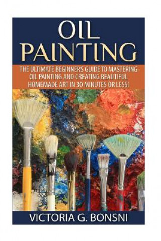 Kniha Oil Painting: The Ultimate Beginners Guide to Mastering Oil Painting and Creating Beautiful Homemade Art in 30 Minutes or Less! Victoria Bonsni