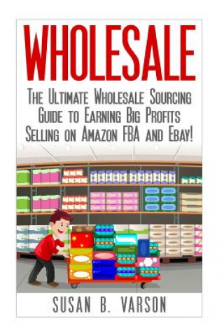 Könyv Wholesale: The Ultimate Wholesale Sourcing Guide to Earning Big Profits on Amazon FBA and Ebay! Susan Varson