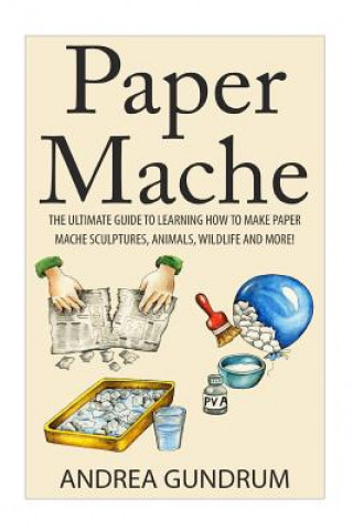 Книга Paper Mache: The Ultimate Guide to Learning How to Make Paper Mache Sculptures, Animals, Wildlife and More! Andrea Gundrum