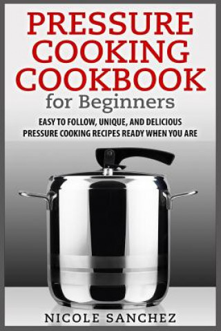Carte Pressure Cooking Cookbook for Beginners: Easy to Follow, Unique, and Delicious Pressure Cooking Recipes Ready When You Are Nicole Sanchez