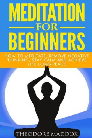 Carte Meditation For Beginners: How to Meditate, Remove Negative Thinking, Stay Calm And Achieve Life-Long Peace Theodore Maddox