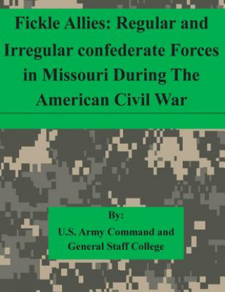 Könyv Fickle Allies: Regular and Irregular confederate Forces in Missouri During The American Civil War U S Army Command and General Staff Coll