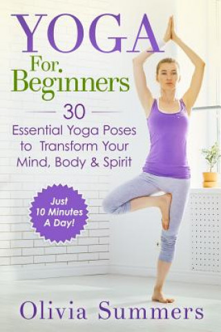 Könyv Yoga For Beginners: Learn Yoga in Just 10 Minutes a Day- 30 Essential Yoga Poses to Completely Transform Your Mind, Body & Spirit Olivia Summers