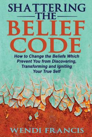 Könyv Shattering The Belief Code: How to Change the Beliefs Which Prevent You from Discovering, Transforming and Igniting Your True Self Wendi Francis Rd-Ldn