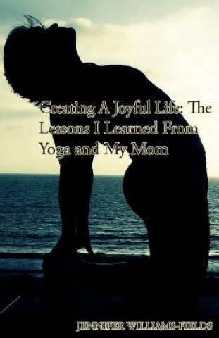 Kniha Creating A Joyful Life: The Lessons I Learned From Yoga and My Mom: A Personal Journey For An Amazing Life Jennifer Williams-Fields