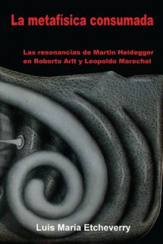 Könyv La metafísica consumada: Las resonancias de Martin Heidegger en Roberto Arlt y Leopoldo Marechal Luis Maria Etcheverry