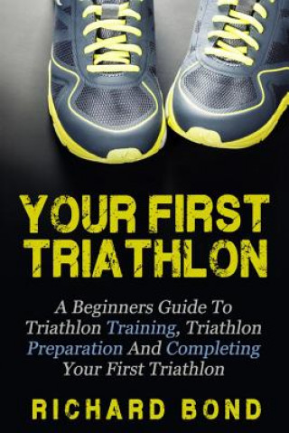Kniha Your First Triathlon: A Beginners Guide To Triathlon Training, Triathlon Preparation And Completing Your First Triathlon Richard Bond