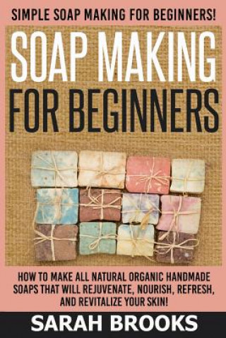 Könyv Soap Making For Beginners - Sarah Brooks: Simple Soap Making For Beginners! How To Make All Natural Organic Handmade Soaps That Will Rejuvenate, Nouri Sarah Brooks