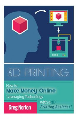 Kniha 3D Printing: How to Make Money Online Leveraging Technology with a 3D Printing Business Greg Norton