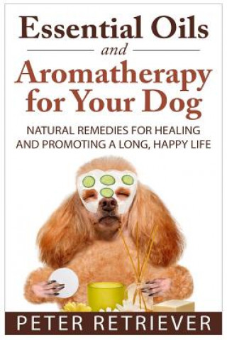 Книга Essential Oils and Aromatherapy for Your Dog: Natural Remedies for Healing and Promoting a Long, Happy Life Peter Retriever