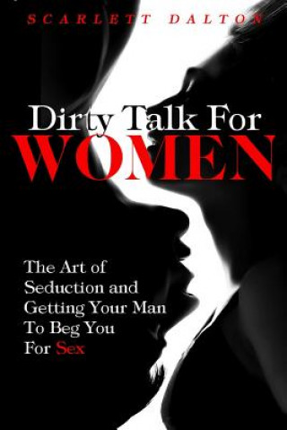 Libro Dirty Talk For Women: The Art of Seduction and Getting Your Man To Beg You For Sex Scarlett Dalton