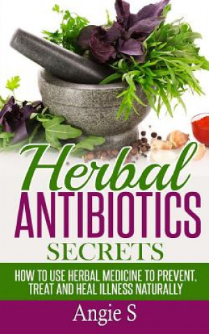 Könyv Herbal Antibiotics Secrets: How to Use Herbal Medicine to Prevent, Treat and Heal Illness Naturally Angie S