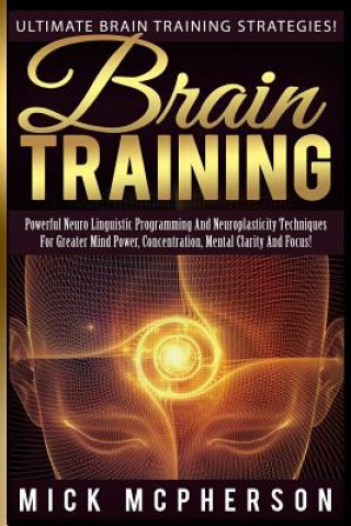 Carte Brain Training - Mick McPherson: Powerful Neuro Linguistic Programming And Neuroplasticity Techniques For Greater Mind Power, Concentration, Mental Cl Mick McPherson