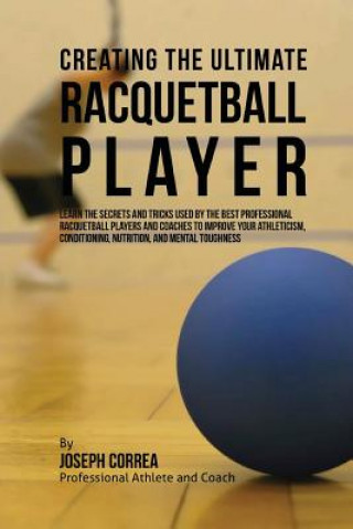 Kniha Creating the Ultimate Racquetball Player: Learn the Secrets and Tricks Used by the Best Professional Racquetball Players and Coaches to Improve Your A Correa (Professional Athlete and Coach)
