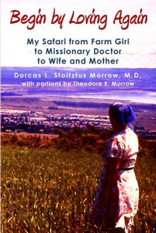 Carte Begin by Loving Again: My Safari from Farm Girl to Missionary Doctor to Wife and Mother Dorcas L Stoltzfus Morrow M D