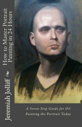 Könyv How to Master Portrait Painting in 24 Hours: A Seven-Step Guide for Oil Painting the Portrait Today Jeremiah Jolliff