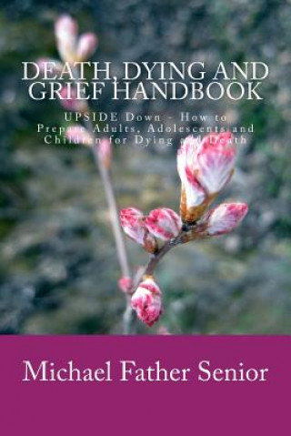 Knjiga Death, Dying and Grief Handbook: Upside Down - How to Prepare Adults, Adolescents and Children for Dying and Death Michael Father Senior